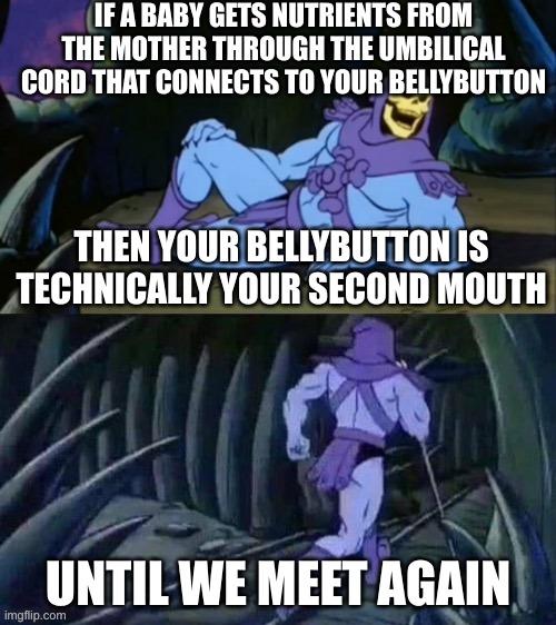 shower thoughts that will make me hide in a bush | IF A BABY GETS NUTRIENTS FROM THE MOTHER THROUGH THE UMBILICAL CORD THAT CONNECTS TO YOUR BELLYBUTTON; THEN YOUR BELLYBUTTON IS TECHNICALLY YOUR SECOND MOUTH; UNTIL WE MEET AGAIN | image tagged in skeletor disturbing facts,oh no,wait what,skeletor until we meet again,funny,disturbing facts skeletor | made w/ Imgflip meme maker