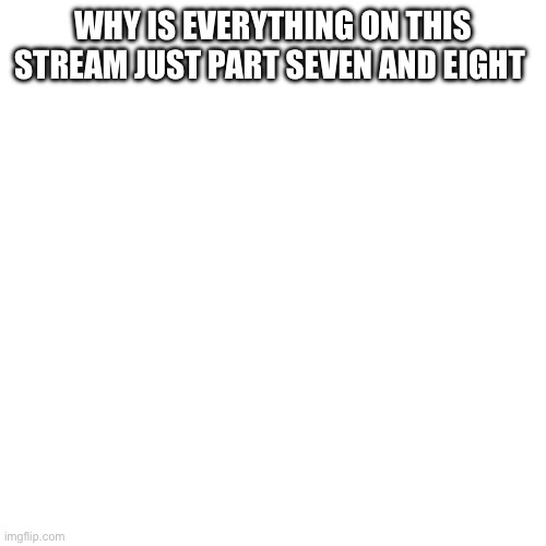 Blank | WHY IS EVERYTHING ON THIS STREAM JUST PART SEVEN AND EIGHT | image tagged in blank | made w/ Imgflip meme maker
