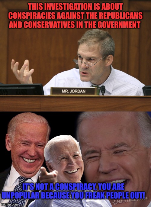 THIS INVESTIGATION IS ABOUT CONSPIRACIES AGAINST THE REPUBLICANS AND CONSERVATIVES IN THE GOVERNMENT; IT’S NOT A CONSPIRACY, YOU ARE UNPOPULAR BECAUSE YOU FREAK PEOPLE OUT! | image tagged in representative jim jordan,joe biden laughing | made w/ Imgflip meme maker