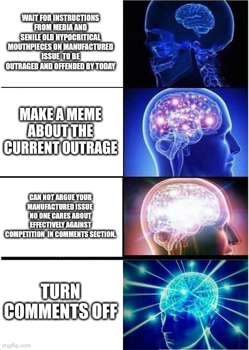 Expanding Brain | WAIT FOR INSTRUCTIONS FROM MEDIA AND SENILE OLD HYPOCRITICAL MOUTHPIECES ON MANUFACTURED ISSUE  TO BE OUTRAGED AND OFFENDED BY TODAY; MAKE A MEME ABOUT THE CURRENT OUTRAGE; CAN NOT ARGUE YOUR MANUFACTURED ISSUE  NO ONE CARES ABOUT EFFECTIVELY AGAINST COMPETITION  IN COMMENTS SECTION. TURN COMMENTS OFF | image tagged in memes,expanding brain | made w/ Imgflip meme maker