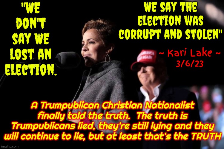 I'm Still Surprised She Actually Told The Truth! | "WE don't say WE lost an election. WE say the election was corrupt and stolen"; ~ Kari Lake ~
3/6/23; A Trumpublican Christian Nationalist finally told the truth.  The truth is Trumpublicans lied, they're still lying and they will continue to lie, but at least that's the TRUTH | image tagged in kari lake and donald trump,memes,republican lies,liars,lock him up,lock her up | made w/ Imgflip meme maker
