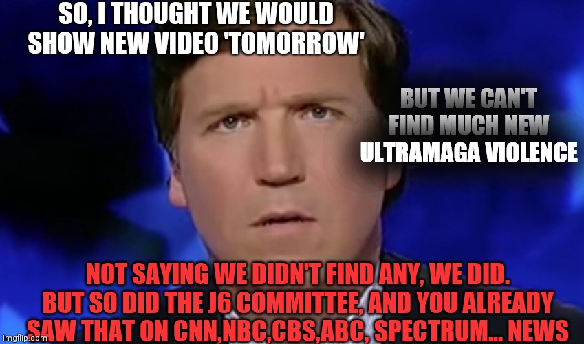 Slow Roll | SO, I THOUGHT WE WOULD SHOW NEW VIDEO 'TOMORROW'; BUT WE CAN'T FIND MUCH NEW ULTRAMAGA VIOLENCE; NOT SAYING WE DIDN'T FIND ANY, WE DID. BUT SO DID THE J6 COMMITTEE, AND YOU ALREADY SAW THAT ON CNN,NBC,CBS,ABC, SPECTRUM... NEWS | image tagged in tucker carlson,let them sweat | made w/ Imgflip meme maker