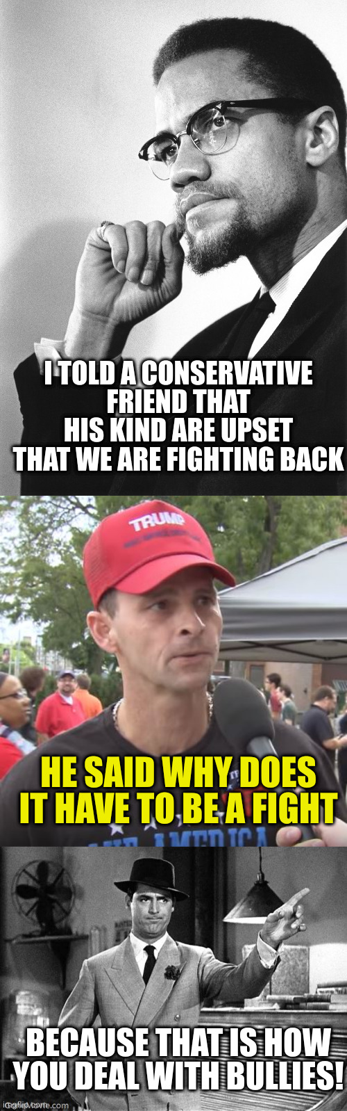 You started the fight and now cry because we are beating you at your own game. Losers | I TOLD A CONSERVATIVE FRIEND THAT HIS KIND ARE UPSET THAT WE ARE FIGHTING BACK; HE SAID WHY DOES IT HAVE TO BE A FIGHT; BECAUSE THAT IS HOW YOU DEAL WITH BULLIES! | image tagged in fight back my community,trump supporter,get out | made w/ Imgflip meme maker