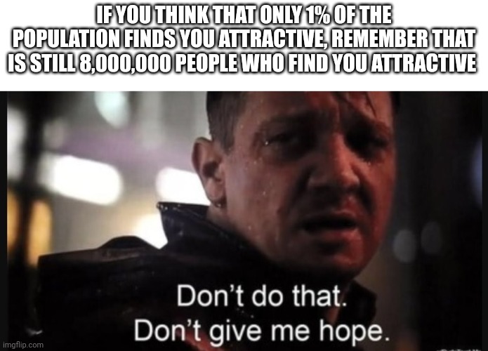 Hawkeye ''don't give me hope'' | IF YOU THINK THAT ONLY 1% OF THE POPULATION FINDS YOU ATTRACTIVE, REMEMBER THAT IS STILL 8,000,000 PEOPLE WHO FIND YOU ATTRACTIVE | image tagged in hawkeye ''don't give me hope'' | made w/ Imgflip meme maker