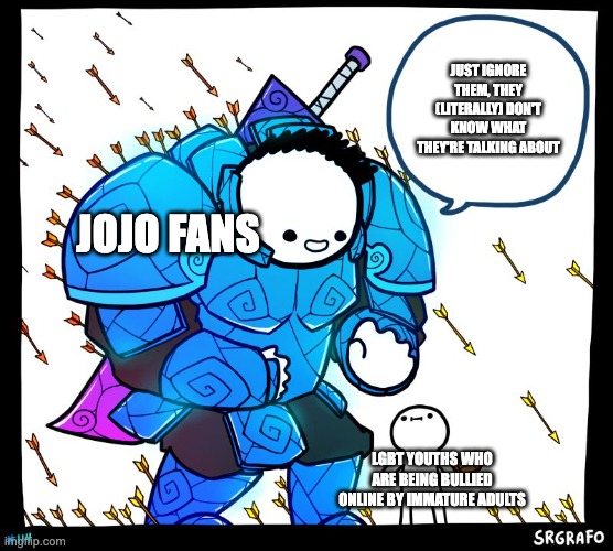 Wholesome Protector | JUST IGNORE THEM, THEY (LITERALLY) DON'T KNOW WHAT THEY'RE TALKING ABOUT; JOJO FANS; LGBT YOUTHS WHO ARE BEING BULLIED ONLINE BY IMMATURE ADULTS | image tagged in wholesome protector,jojo's bizarre adventure,lgbt | made w/ Imgflip meme maker