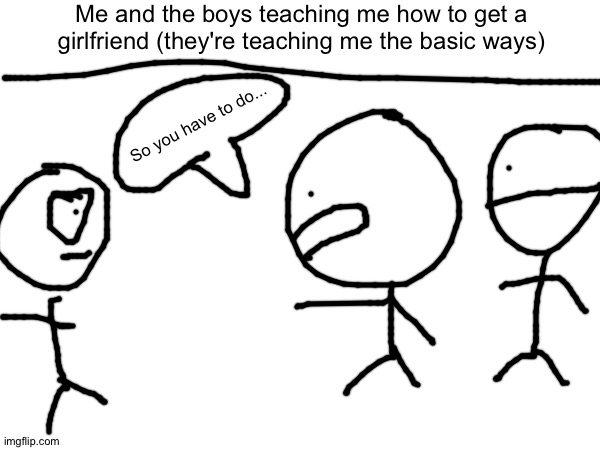 Me and the boys teaching me how to get a girlfriend (they're teaching me the basic ways); So you have to do... | made w/ Imgflip meme maker