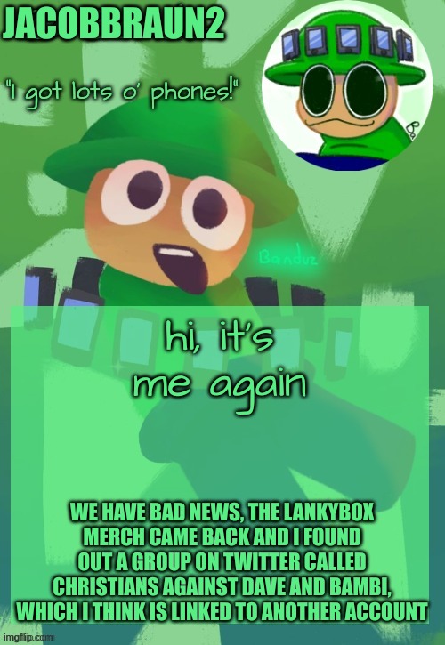 Bandu's ebik announcement temp by Bandu | JACOBBRAUN2; hi, it's me again; WE HAVE BAD NEWS, THE LANKYBOX MERCH CAME BACK AND I FOUND OUT A GROUP ON TWITTER CALLED CHRISTIANS AGAINST DAVE AND BAMBI, WHICH I THINK IS LINKED TO ANOTHER ACCOUNT | image tagged in bandu's ebik announcement temp by bandu | made w/ Imgflip meme maker