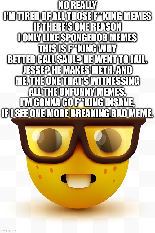 Nerd emoji | NO REALLY
I'M TIRED OF ALL THOSE F**KING MEMES
IF THERE'S ONE REASON I ONLY LIKE SPONGEBOB MEMES
THIS IS F**KING WHY
BETTER CALL SAUL? HE WENT TO JAIL. JESSE? HE MAKES METH. AND ME. THE ONE THAT'S WITNESSING ALL THE UNFUNNY MEMES. I'M GONNA GO F**KING INSANE, IF I SEE ONE MORE BREAKING BAD MEME. | image tagged in nerd emoji | made w/ Imgflip meme maker