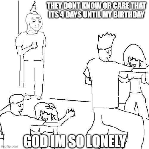 Hehehehaw | THEY DONT KNOW OR CARE THAT ITS 4 DAYS UNTIL MY BIRTHDAY; GOD IM SO LONELY | image tagged in they don't know | made w/ Imgflip meme maker