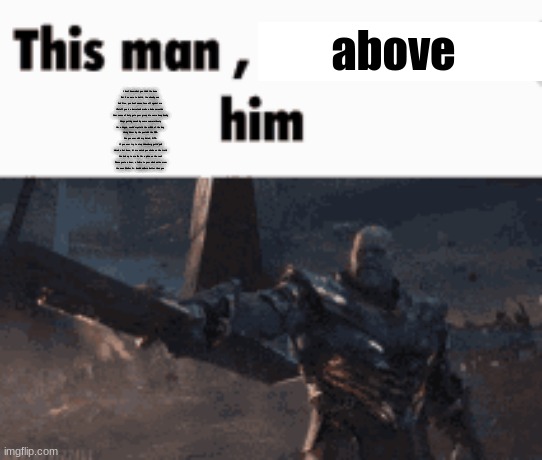 check desc. | above; I don't know what you think I've done
But if we were to battle, I've already won
Ask Gus, you don't wanna face off against me
I'll stuff you in a barrel and make a dude smoothie 
Your sense of duty gets your group into some deep doody
Always getting saved by some samurai booty
I'm a kingpin, cookin' crystal in the middle of the day
Having dinner by the pool with the DEA
Run you over with my Aztek; GTA
If you ever try to stop Heisenberg gettin' paid
Here's a hot dose, let me watch you choke on the truth
You look up to me like I'm a pizza on the roof
'Cause you're a loser, a failure to your whole entire crew
I've seen Walter Jr. handle walkers better than you | image tagged in this man _____ him | made w/ Imgflip meme maker