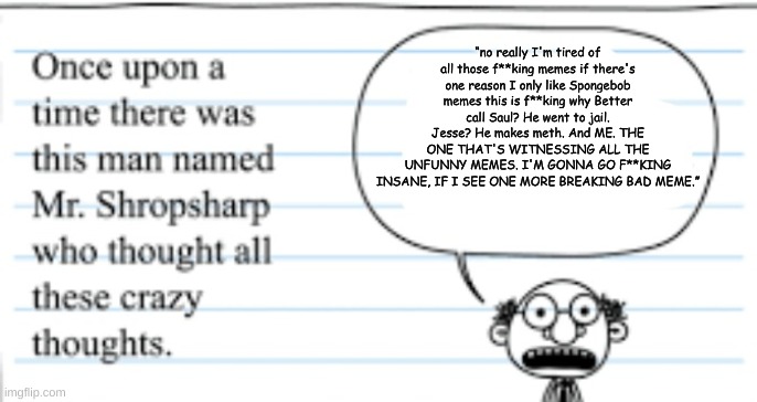 crazy thoughts | “no really I'm tired of all those f**king memes if there's one reason I only like Spongebob memes this is f**king why Better call Saul? He went to jail. Jesse? He makes meth. And ME. THE ONE THAT'S WITNESSING ALL THE UNFUNNY MEMES. I'M GONNA GO F**KING INSANE, IF I SEE ONE MORE BREAKING BAD MEME.” | image tagged in crazy thoughts | made w/ Imgflip meme maker