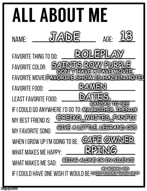 All about me card | 13; JADE; ROLEPLAY; SAINTS ROW PURPLE; DON'T HAVE A FAVE MOVIE, FAVORITE SHOW IS HAZBIN HOTEL; RAMEN; DATES. KANSAS TO SEE MY BROTHER, THEN UK; @REIKO_WRITES_FANFIC; GIVE A LITTLE, LEGRAND CG5; CAFE OWNER; RPING; BEING ALONE OR IN SILENCE; MY MOMMY AND DADDY ISSUES TO GO AWAY | image tagged in all about me card | made w/ Imgflip meme maker