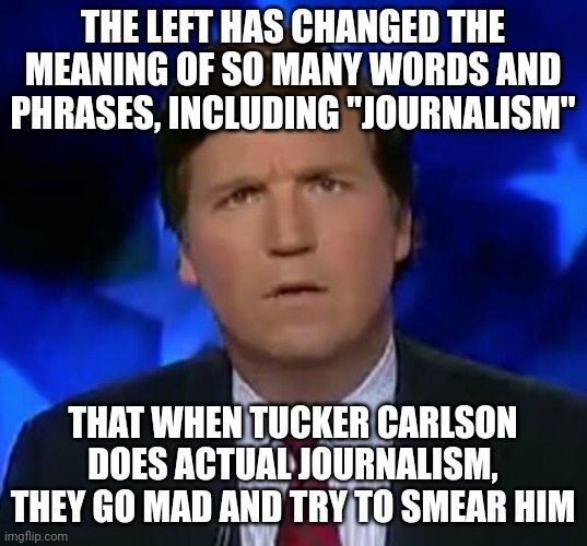 Carlson is doing his job and the job of fake journalists. It's what should have been done long ago. True journalism. |  THE LEFT HAS CHANGED THE MEANING OF SO MANY WORDS AND PHRASES, INCLUDING "JOURNALISM"; THAT WHEN TUCKER CARLSON DOES ACTUAL JOURNALISM, THEY GO MAD AND TRY TO SMEAR HIM | image tagged in confused tucker carlson,tucker carlson | made w/ Imgflip meme maker