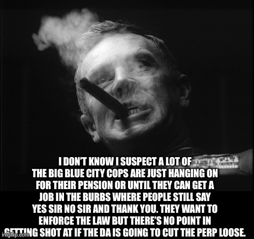 General Ripper (Dr. Strangelove) | I DON’T KNOW I SUSPECT A LOT OF THE BIG BLUE CITY COPS ARE JUST HANGING ON FOR THEIR PENSION OR UNTIL THEY CAN GET A JOB IN THE BURBS WHERE  | image tagged in general ripper dr strangelove | made w/ Imgflip meme maker