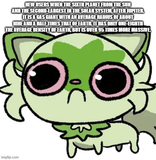 weed cat | NEW USERS WHEN THE SIXTH PLANET FROM THE SUN AND THE SECOND-LARGEST IN THE SOLAR SYSTEM, AFTER JUPITER. IT IS A GAS GIANT WITH AN AVERAGE RADIUS OF ABOUT NINE AND A HALF TIMES THAT OF EARTH. IT HAS ONLY ONE-EIGHTH THE AVERAGE DENSITY OF EARTH, BUT IS OVER 95 TIMES MORE MASSIVE. | image tagged in weed cat | made w/ Imgflip meme maker