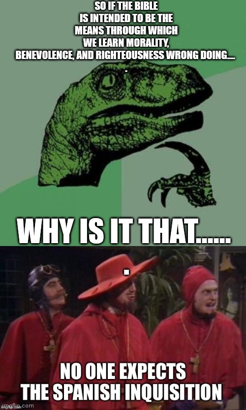 SO IF THE BIBLE IS INTENDED TO BE THE MEANS THROUGH WHICH WE LEARN MORALITY, BENEVOLENCE, AND RIGHTEOUSNESS WRONG DOING.... 
. WHY IS IT THAT...... 

. | image tagged in memes,philosoraptor,no one expects the spanish inquisition | made w/ Imgflip meme maker