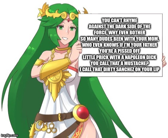 Palutena holding a sign | YOU CAN’T RHYME AGAINST THE DARK SIDE OF THE FORCE, WHY EVEN BOTHER
SO MANY DUDES BEEN WITH YOUR MOM, WHO EVEN KNOWS IF I’M YOUR FATHER
YOU’RE A PISSED OFF LITTLE PRICK WITH A NAPOLEON DICK
YOU CALL THAT A MUSTACHE? I CALL THAT DIRTY SANCHEZ ON YOUR LIP | image tagged in palutena holding a sign | made w/ Imgflip meme maker