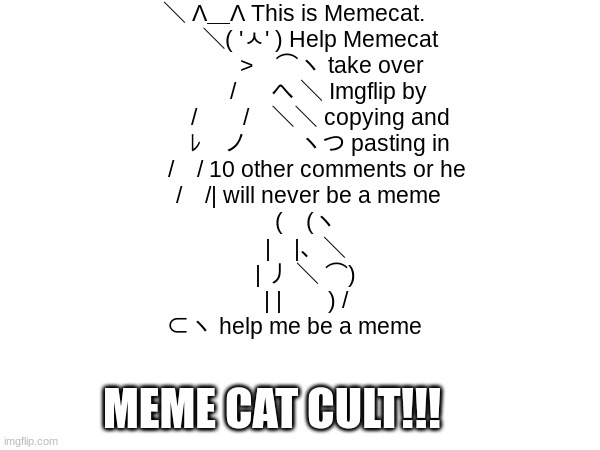 Meme cat cult!!! | ＼ Λ＿Λ This is Memecat.
　　 ＼( 'ㅅ' ) Help Memecat
　　　 >　⌒ヽ take over
　　　/ 　 へ ＼ Imgflip by
　　 /　　/　＼＼ copying and
　　 ﾚ　ノ　　 ヽつ pasting in
　　/　/ 10 other comments or he
　 /　/| will never be a meme
　(　(ヽ
　|　|、＼
　| 丿 ＼ ⌒)
　| |　　) /
⊂ヽ help me be a meme; MEME CAT CULT!!! | image tagged in memecat,cult,repost | made w/ Imgflip meme maker