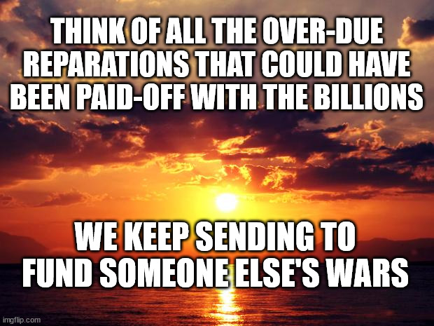 Sunset | THINK OF ALL THE OVER-DUE REPARATIONS THAT COULD HAVE BEEN PAID-OFF WITH THE BILLIONS; WE KEEP SENDING TO FUND SOMEONE ELSE'S WARS | image tagged in sunset | made w/ Imgflip meme maker