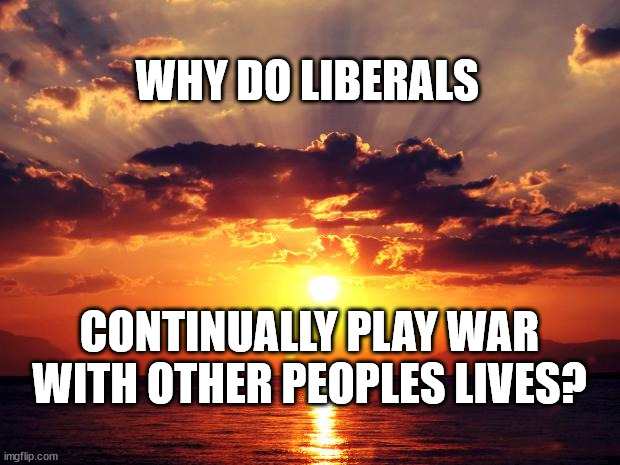 Sunset | WHY DO LIBERALS; CONTINUALLY PLAY WAR WITH OTHER PEOPLES LIVES? | image tagged in sunset | made w/ Imgflip meme maker