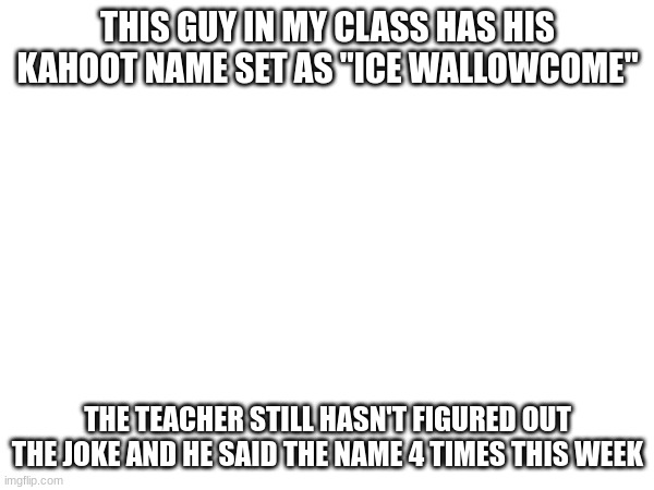 THIS GUY IN MY CLASS HAS HIS KAHOOT NAME SET AS "ICE WALLOWCOME"; THE TEACHER STILL HASN'T FIGURED OUT THE JOKE AND HE SAID THE NAME 4 TIMES THIS WEEK | made w/ Imgflip meme maker