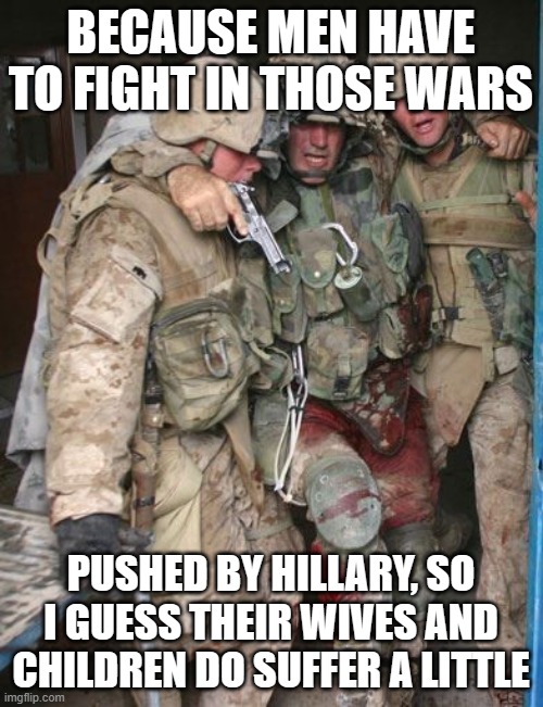 Wounded Soldier | BECAUSE MEN HAVE TO FIGHT IN THOSE WARS PUSHED BY HILLARY, SO I GUESS THEIR WIVES AND CHILDREN DO SUFFER A LITTLE | image tagged in wounded soldier | made w/ Imgflip meme maker
