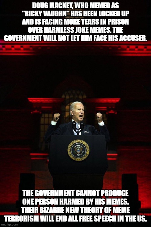 Biden compliance speech | DOUG MACKEY, WHO MEMED AS "RICKY VAUGHN" HAS BEEN LOCKED UP AND IS FACING MORE YEARS IN PRISON OVER HARMLESS JOKE MEMES. THE GOVERNMENT WILL NOT LET HIM FACE HIS ACCUSER. THE GOVERNMENT CANNOT PRODUCE ONE PERSON HARMED BY HIS MEMES. THEIR BIZARRE NEW THEORY OF MEME TERRORISM WILL END ALL FREE SPEECH IN THE US. | image tagged in biden compliance speech | made w/ Imgflip meme maker