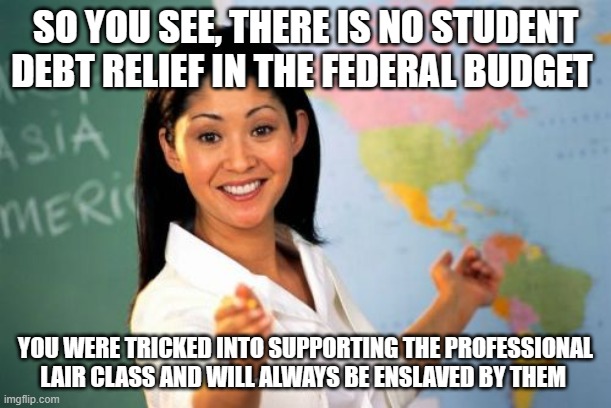 You were schooled | SO YOU SEE, THERE IS NO STUDENT DEBT RELIEF IN THE FEDERAL BUDGET; YOU WERE TRICKED INTO SUPPORTING THE PROFESSIONAL LAIR CLASS AND WILL ALWAYS BE ENSLAVED BY THEM | image tagged in memes,unhelpful high school teacher,schooled,student loans are yours to pay,elected liars,federal budget | made w/ Imgflip meme maker