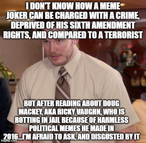 Afraid To Ask Andy | I DON'T KNOW HOW A MEME JOKER CAN BE CHARGED WITH A CRIME, DEPRIVED OF HIS SIXTH AMENDMENT RIGHTS, AND COMPARED TO A TERRORIST; BUT AFTER READING ABOUT DOUG MACKEY, AKA RICKY VAUGHN, WHO IS ROTTING IN JAIL BECAUSE OF HARMLESS POLITICAL MEMES HE MADE IN 2016...I'M AFRAID TO ASK, AND DISGUSTED BY IT | image tagged in memes,afraid to ask andy | made w/ Imgflip meme maker