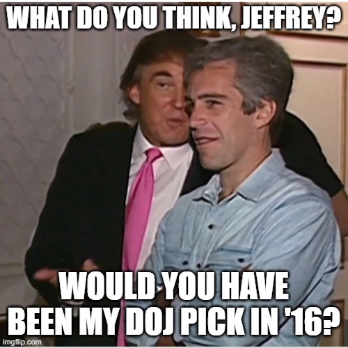 Trump Epstein | WHAT DO YOU THINK, JEFFREY? WOULD YOU HAVE BEEN MY DOJ PICK IN '16? | image tagged in trump epstein | made w/ Imgflip meme maker
