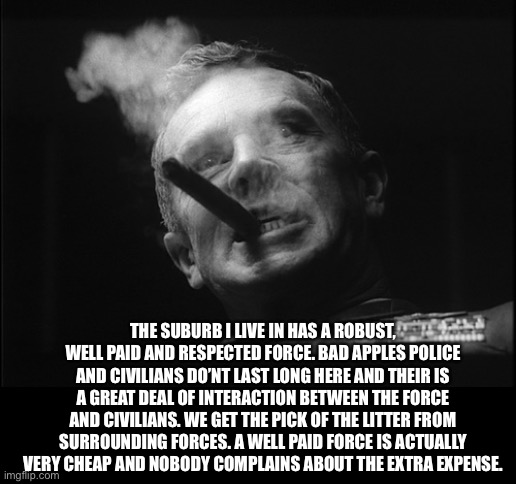 General Ripper (Dr. Strangelove) | THE SUBURB I LIVE IN HAS A ROBUST, WELL PAID AND RESPECTED FORCE. BAD APPLES POLICE AND CIVILIANS DO’NT LAST LONG HERE AND THEIR IS A GREAT  | image tagged in general ripper dr strangelove | made w/ Imgflip meme maker