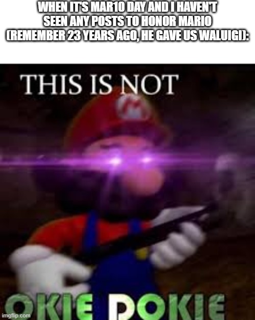 It's Mar10 Day | WHEN IT'S MAR10 DAY AND I HAVEN'T SEEN ANY POSTS TO HONOR MARIO (REMEMBER 23 YEARS AGO, HE GAVE US WALUIGI): | image tagged in this is not okie dokie,mar10 day,mario day,mario bros | made w/ Imgflip meme maker