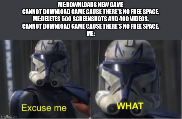 So relatable | ME:DOWNLOADS NEW GAME
CANNOT DOWNLOAD GAME CAUSE THERE'S NO FREE SPACE.
ME:DELETES 500 SCREENSHOTS AND 400 VIDEOS.
CANNOT DOWNLOAD GAME CAUSE THERE'S NO FREE SPACE.
ME: | image tagged in excuse me what | made w/ Imgflip meme maker