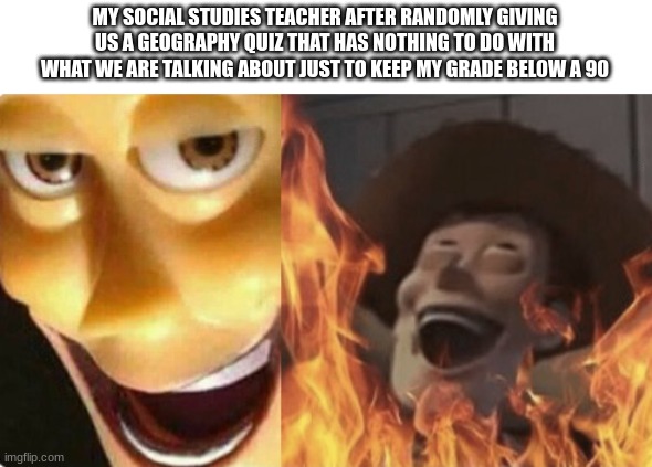 anyone else have this happen to them? | MY SOCIAL STUDIES TEACHER AFTER RANDOMLY GIVING US A GEOGRAPHY QUIZ THAT HAS NOTHING TO DO WITH WHAT WE ARE TALKING ABOUT JUST TO KEEP MY GRADE BELOW A 90 | image tagged in satanic woody no spacing | made w/ Imgflip meme maker