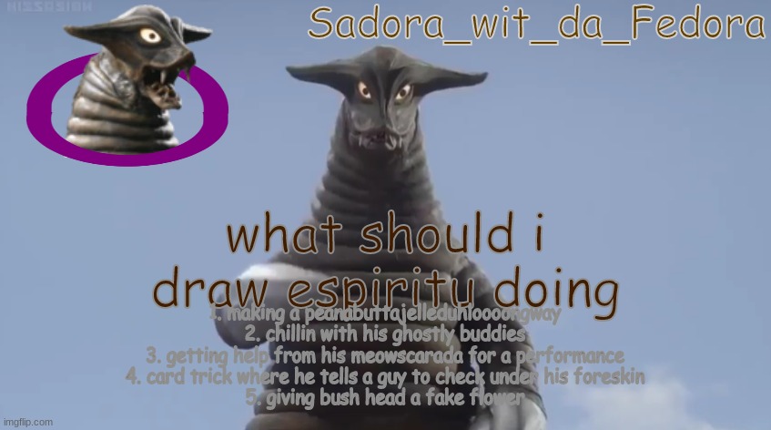 yug | what should i draw espiritu doing; 1. making a peanabuttajelleduhloooongway
2. chillin with his ghostly buddies
3. getting help from his meowscarada for a performance
4. card trick where he tells a guy to check under his foreskin
5. giving bush head a fake flower | made w/ Imgflip meme maker