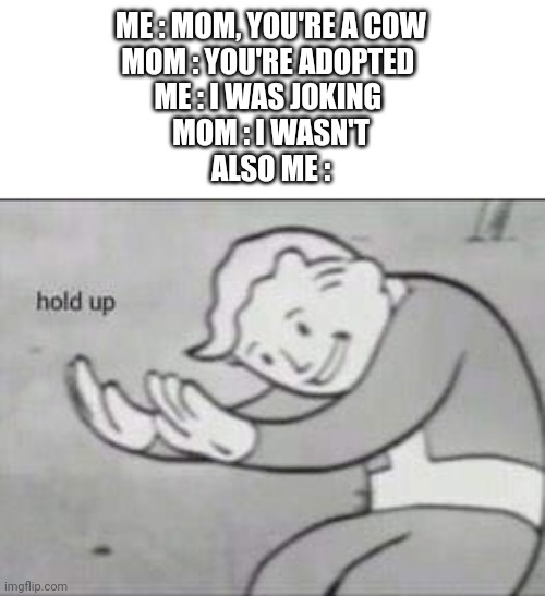 Fallout Hold Up | ME : MOM, YOU'RE A COW
MOM : YOU'RE ADOPTED 
ME : I WAS JOKING 
MOM : I WASN'T
ALSO ME : | image tagged in fallout hold up | made w/ Imgflip meme maker