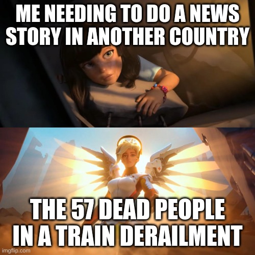 Overwatch Mercy Meme | ME NEEDING TO DO A NEWS STORY IN ANOTHER COUNTRY; THE 57 DEAD PEOPLE IN A TRAIN DERAILMENT | image tagged in overwatch mercy meme | made w/ Imgflip meme maker