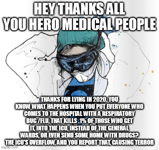 superhero healthcare | HEY THANKS ALL YOU HERO MEDICAL PEOPLE; THANKS FOR LYING IN 2020. YOU KNOW WHAT HAPPENS WHEN YOU PUT EVERYONE WHO COMES TO THE HOSPITAL WITH A RESPIRATORY BUG /FLU, THAT KILLS .1% OF THOSE WHO GET IT, INTO THE ICU, INSTEAD OF THE GENERAL WARDS, OR EVEN SEND SOME HOME WITH DRUGS? THE ICU'S OVERFLOW, AND YOU REPORT THAT, CAUSING TERROR | image tagged in superhero healthcare | made w/ Imgflip meme maker