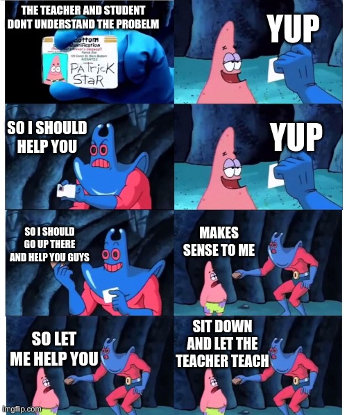 Based on a true event | YUP; THE TEACHER AND STUDENT DONT UNDERSTAND THE PROBELM; SO I SHOULD HELP YOU; YUP; SO I SHOULD GO UP THERE AND HELP YOU GUYS; MAKES SENSE TO ME; SIT DOWN AND LET THE TEACHER TEACH; SO LET ME HELP YOU | image tagged in patrick not my wallet | made w/ Imgflip meme maker