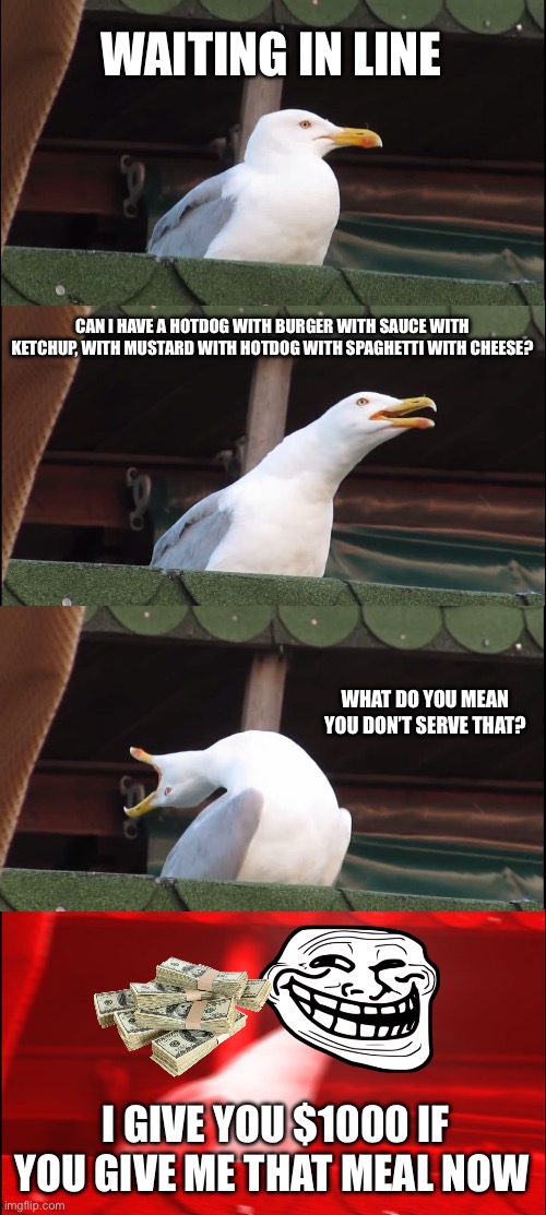 Inhaling Seagull | WAITING IN LINE; CAN I HAVE A HOTDOG WITH BURGER WITH SAUCE WITH KETCHUP, WITH MUSTARD WITH HOTDOG WITH SPAGHETTI WITH CHEESE? WHAT DO YOU MEAN YOU DON’T SERVE THAT? I GIVE YOU $1000 IF YOU GIVE ME THAT MEAL NOW | image tagged in memes,inhaling seagull | made w/ Imgflip meme maker