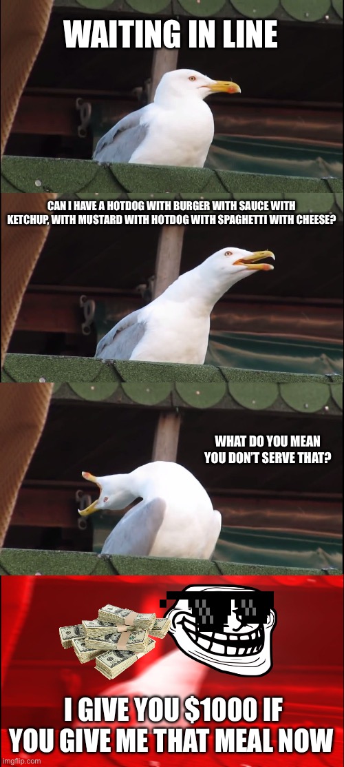 Inhaling Seagull | WAITING IN LINE; CAN I HAVE A HOTDOG WITH BURGER WITH SAUCE WITH KETCHUP, WITH MUSTARD WITH HOTDOG WITH SPAGHETTI WITH CHEESE? WHAT DO YOU MEAN YOU DON’T SERVE THAT? I GIVE YOU $1000 IF YOU GIVE ME THAT MEAL NOW | image tagged in memes,inhaling seagull | made w/ Imgflip meme maker