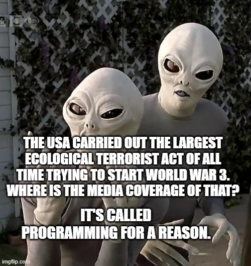 Aliens | THE USA CARRIED OUT THE LARGEST ECOLOGICAL TERRORIST ACT OF ALL TIME TRYING TO START WORLD WAR 3.  WHERE IS THE MEDIA COVERAGE OF THAT? IT'S CALLED PROGRAMMING FOR A REASON. | image tagged in aliens | made w/ Imgflip meme maker