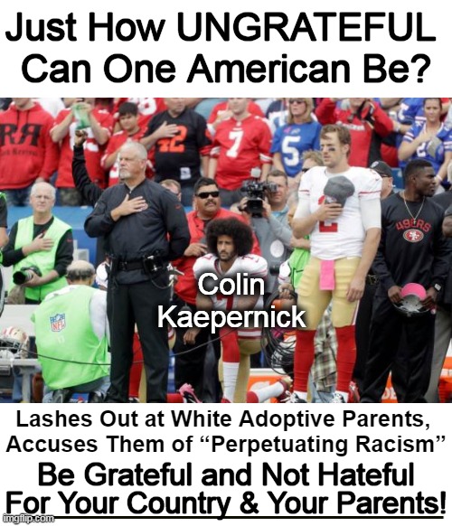 Whiny, Woe is Me, Wussy VICTIM, Colin Kaepernick. I am DISGUSTED w/ UNGRATEFUL AMERICANS! | Just How UNGRATEFUL 
Can One American Be? Colin
 Kaepernick; Lashes Out at White Adoptive Parents, 
Accuses Them of “Perpetuating Racism”; Be Grateful and Not Hateful; For Your Country & Your Parents! | image tagged in politics,colin kaepernick,colin kaepernick oppressed,ungrateful,triggered liberal,respect your parents | made w/ Imgflip meme maker