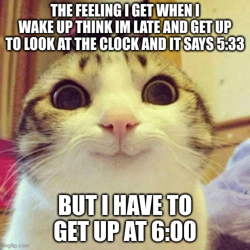 I know it is i bad meme | THE FEELING I GET WHEN I WAKE UP THINK IM LATE AND GET UP TO LOOK AT THE CLOCK AND IT SAYS 5:33; BUT I HAVE TO GET UP AT 6:00 | image tagged in memes,smiling cat | made w/ Imgflip meme maker
