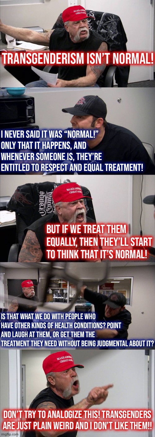 Transgender rights: a calm & collected debate. #bothsides | Transgenderism isn’t normal! I never said it was “normal!” Only that it happens, and whenever someone is, they’re entitled to respect and equal treatment! But if we treat them equally, then they’ll start to think that it’s normal! Is that what we do with people who have other kinds of health conditions? Point and laugh at them, or get them the treatment they need without being judgmental about it? Don’t try to analogize this! Transgenders are just plain weird and I don’t like them!! | image tagged in maga american chopper argument,transgenderism,transgender,trans,conservative party,both sides | made w/ Imgflip meme maker