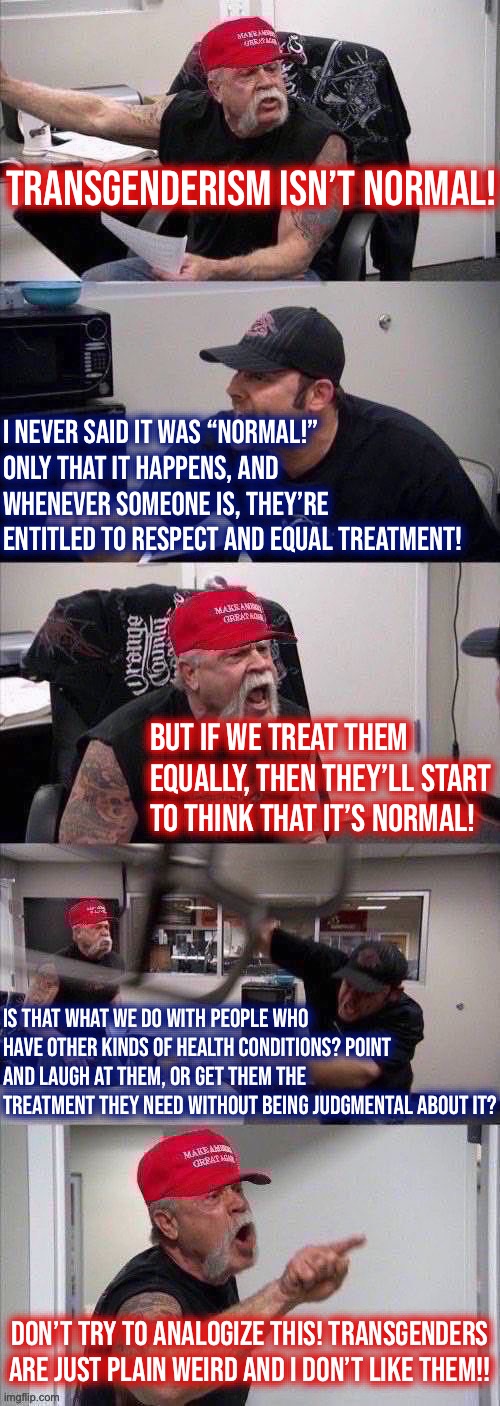 MAGA American Chopper Argument | Transgenderism isn’t normal! I never said it was “normal!” Only that it happens, and whenever someone is, they’re entitled to respect and equal treatment! But if we treat them equally, then they’ll start to think that it’s normal! Is that what we do with people who have other kinds of health conditions? Point and laugh at them, or get them the treatment they need without being judgmental about it? Don’t try to analogize this! Transgenders are just plain weird and I don’t like them!! | image tagged in maga american chopper argument | made w/ Imgflip meme maker