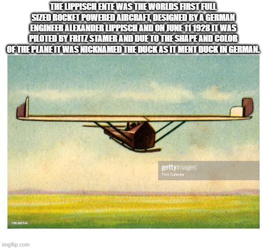 THE LIPPISCH ENTE WAS THE WORLDS FIRST FULL SIZED ROCKET POWERED AIRCRAFT, DESIGNED BY A GERMAN ENGINEER ALEXANDER LIPPISCH AND ON JUNE 11 1928 IT WAS PILOTED BY FRITZ STAMER AND DUE TO THE SHAPE AND COLOR OF THE PLANE IT WAS NICKNAMED THE DUCK AS IT MENT DUCK IN GERMAN. | image tagged in plane | made w/ Imgflip meme maker