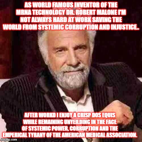 DR. ROBERT MALON | AS WORLD FAMOUS INVENTOR OF THE MRNA TECHNOLOGY DR. ROBERT MALONE I'M NOT ALWAYS HARD AT WORK SAVING THE WORLD FROM SYSTEMIC CORRUPTION AND INJUSTICE.. AFTER WORKD I ENJOY A CRISP DOS EQUIS WHILE REMAINING UNYEILDING IN THE FACE OF SYSTEMIC POWER, CORRUPTION AND THE EMPERICAL TYRANY OF THE AMERICAN MEDICAL ASSOCIATION. | image tagged in vaccinesaredumb | made w/ Imgflip meme maker