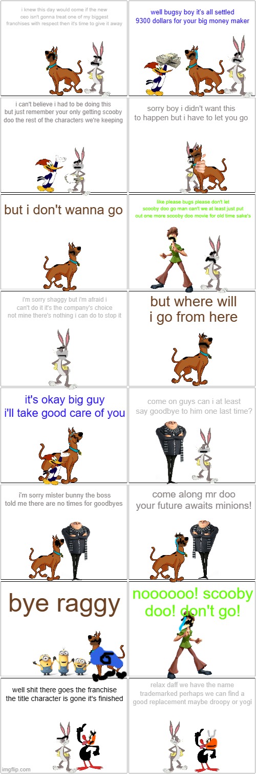 i have a really bad feeling about this | i knew this day would come if the new ceo isn't gonna treat one of my biggest franchises with respect then it's time to give it away; well bugsy boy it's all settled 9300 dollars for your big money maker; i can't believe i had to be doing this but just remember your only getting scooby doo the rest of the characters we're keeping; sorry boy i didn't want this to happen but i have to let you go; but i don't wanna go; like please bugs please don't let scooby doo go man can't we at least just put out one more scooby doo movie for old time sake's; i'm sorry shaggy but i'm afraid i can't do it it's the company's choice not mine there's nothing i can do to stop it; but where will i go from here; it's okay big guy i'll take good care of you; come on guys can i at least say goodbye to him one last time? come along mr doo your future awaits minions! i'm sorry mister bunny the boss told me there are no times for goodbyes; bye raggy; noooooo! scooby doo! don't go! relax daff we have the name trademarked perhaps we can find a good replacement maybe droopy or yogi; well shit there goes the franchise the title character is gone it's finished | image tagged in blank comic panel 2x8,warner bros discovery,universal,prediction | made w/ Imgflip meme maker