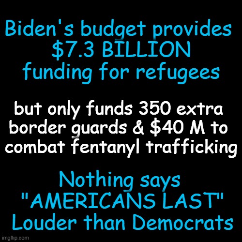 Republicans have already called the plan 'reckless' & a 'road map to fiscal ruin' so it is likely to be blocked in Congress. | Biden's budget provides 
$7.3 BILLION
funding for refugees; but only funds 350 extra 
border guards & $40 M to 
combat fentanyl trafficking; Nothing says 
"AMERICANS LAST"
Louder than Democrats | image tagged in politics,biden,budget,fiscal irresponsibility,democrats,insanity | made w/ Imgflip meme maker